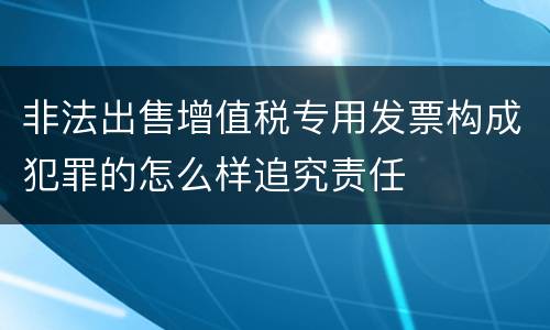 非法出售增值税专用发票构成犯罪的怎么样追究责任