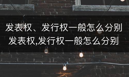发表权、发行权一般怎么分别 发表权,发行权一般怎么分别确认