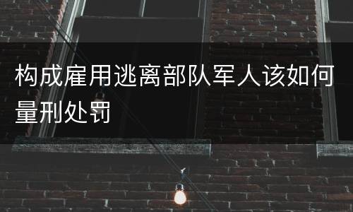 构成雇用逃离部队军人该如何量刑处罚
