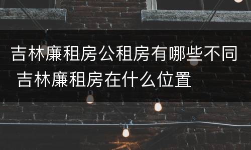 吉林廉租房公租房有哪些不同 吉林廉租房在什么位置