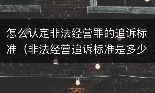 怎么认定非法经营罪的追诉标准（非法经营追诉标准是多少）