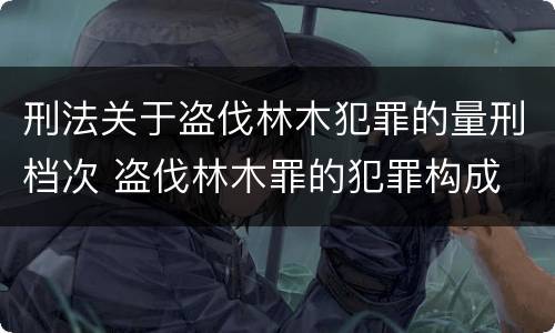 刑法关于盗伐林木犯罪的量刑档次 盗伐林木罪的犯罪构成