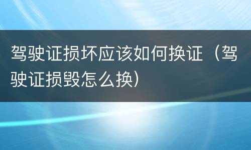 驾驶证损坏应该如何换证（驾驶证损毁怎么换）