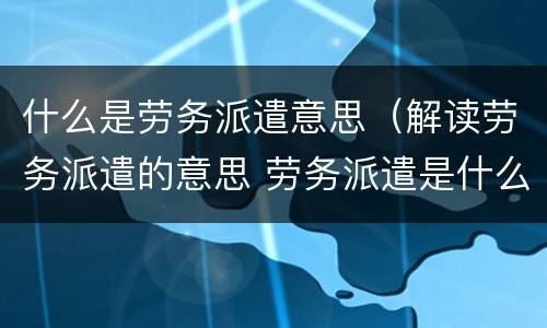 什么是劳务派遣意思（解读劳务派遣的意思 劳务派遣是什么意思）