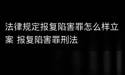 法律规定报复陷害罪怎么样立案 报复陷害罪刑法