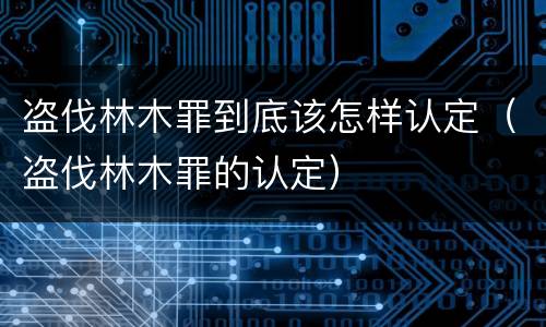 盗伐林木罪到底该怎样认定（盗伐林木罪的认定）