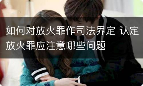 如何对放火罪作司法界定 认定放火罪应注意哪些问题