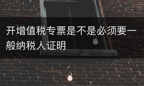 开增值税专票是不是必须要一般纳税人证明