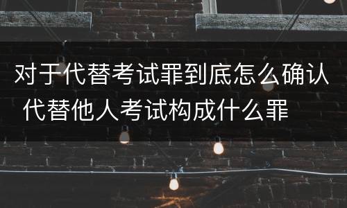 对于代替考试罪到底怎么确认 代替他人考试构成什么罪