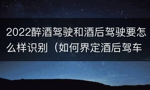 2022醉酒驾驶和酒后驾驶要怎么样识别（如何界定酒后驾车）