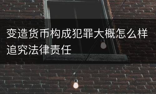 变造货币构成犯罪大概怎么样追究法律责任