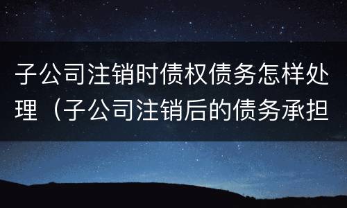 子公司注销时债权债务怎样处理（子公司注销后的债务承担）
