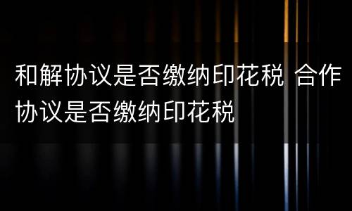 和解协议是否缴纳印花税 合作协议是否缴纳印花税