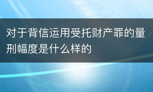 对于背信运用受托财产罪的量刑幅度是什么样的