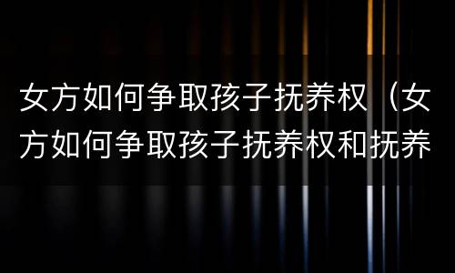 女方如何争取孩子抚养权（女方如何争取孩子抚养权和抚养权）
