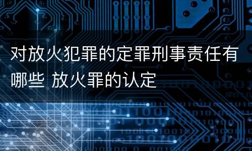 对放火犯罪的定罪刑事责任有哪些 放火罪的认定