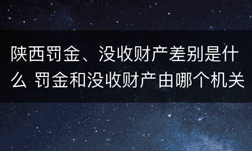 陕西罚金、没收财产差别是什么 罚金和没收财产由哪个机关执行