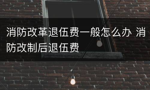 消防改革退伍费一般怎么办 消防改制后退伍费