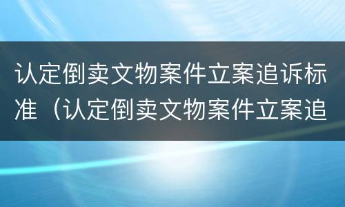 认定倒卖文物案件立案追诉标准（认定倒卖文物案件立案追诉标准是什么）