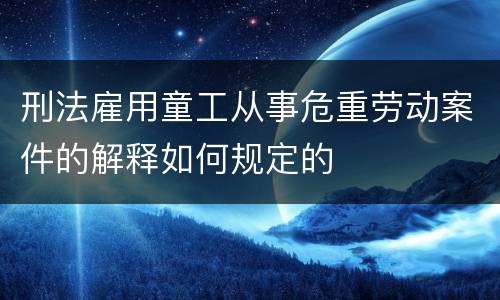 刑法雇用童工从事危重劳动案件的解释如何规定的