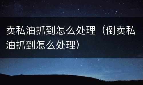 卖私油抓到怎么处理（倒卖私油抓到怎么处理）