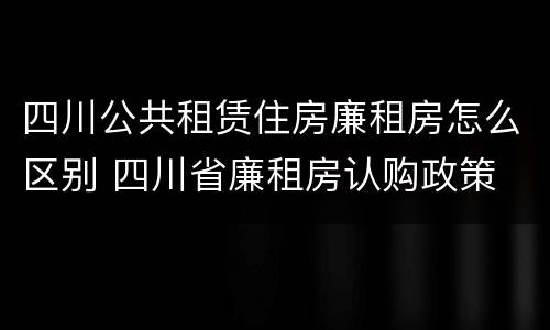 四川公共租赁住房廉租房怎么区别 四川省廉租房认购政策