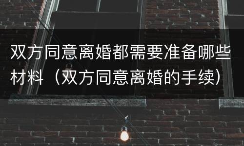双方同意离婚都需要准备哪些材料（双方同意离婚的手续）