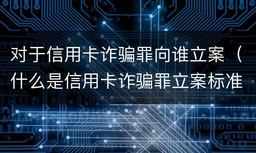 对于信用卡诈骗罪向谁立案（什么是信用卡诈骗罪立案标准）