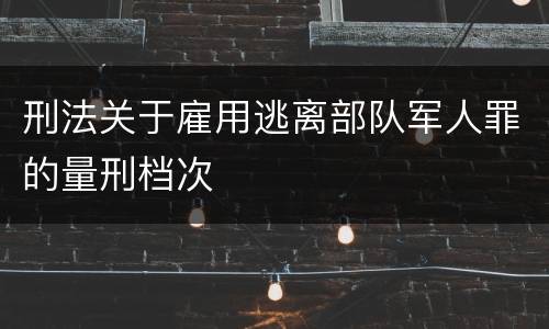 刑法关于雇用逃离部队军人罪的量刑档次