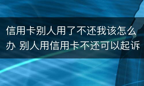 信用卡别人用了不还我该怎么办 别人用信用卡不还可以起诉吗