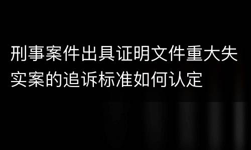 刑事案件出具证明文件重大失实案的追诉标准如何认定