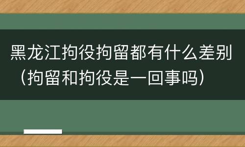 黑龙江拘役拘留都有什么差别（拘留和拘役是一回事吗）