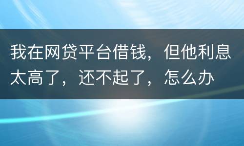 我在网贷平台借钱，但他利息太高了，还不起了，怎么办
