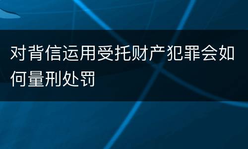 对背信运用受托财产犯罪会如何量刑处罚