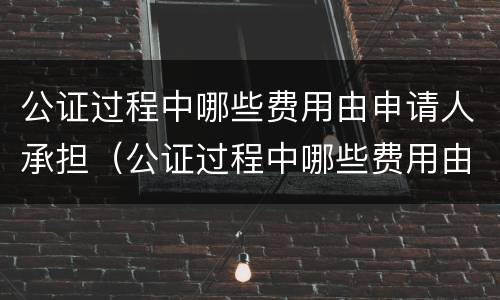 公证过程中哪些费用由申请人承担（公证过程中哪些费用由申请人承担的）