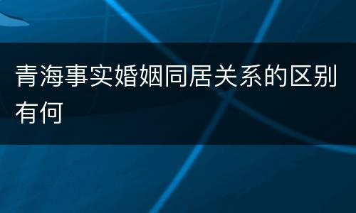 青海事实婚姻同居关系的区别有何