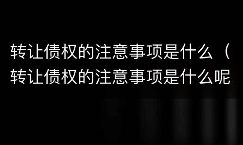 转让债权的注意事项是什么（转让债权的注意事项是什么呢）