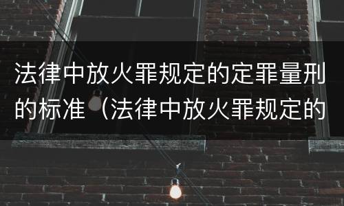 法律中放火罪规定的定罪量刑的标准（法律中放火罪规定的定罪量刑的标准是什么）