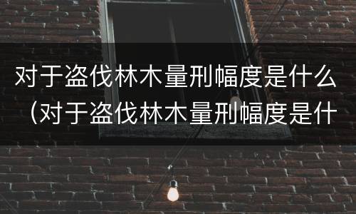 对于盗伐林木量刑幅度是什么（对于盗伐林木量刑幅度是什么标准）