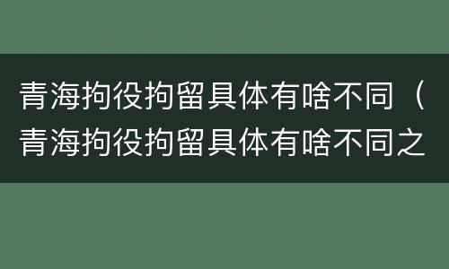 青海拘役拘留具体有啥不同（青海拘役拘留具体有啥不同之处）