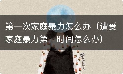 第一次家庭暴力怎么办（遭受家庭暴力第一时间怎么办）