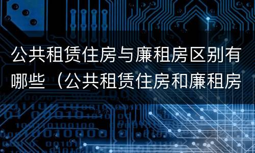 公共租赁住房与廉租房区别有哪些（公共租赁住房和廉租房的区别）