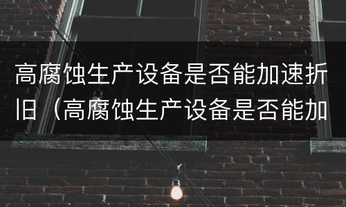 高腐蚀生产设备是否能加速折旧（高腐蚀生产设备是否能加速折旧的原因）
