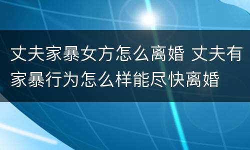 丈夫家暴女方怎么离婚 丈夫有家暴行为怎么样能尽快离婚