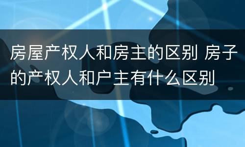 房屋产权人和房主的区别 房子的产权人和户主有什么区别