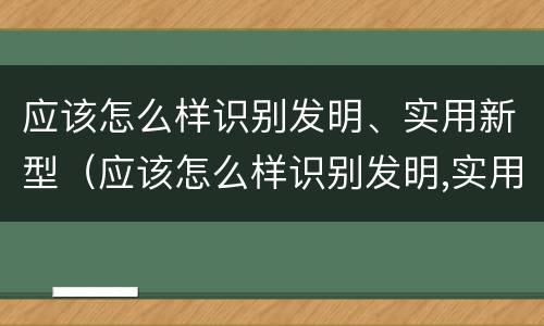 应该怎么样识别发明、实用新型（应该怎么样识别发明,实用新型技术）