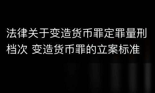 法律关于变造货币罪定罪量刑档次 变造货币罪的立案标准