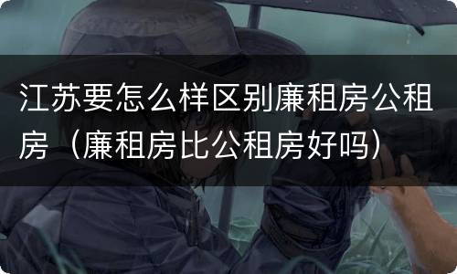 江苏要怎么样区别廉租房公租房（廉租房比公租房好吗）