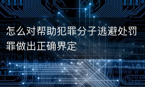 怎么对帮助犯罪分子逃避处罚罪做出正确界定