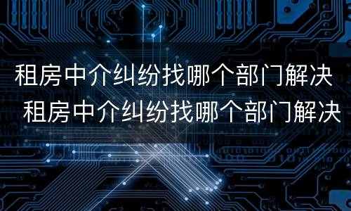 租房中介纠纷找哪个部门解决 租房中介纠纷找哪个部门解决最好